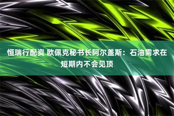 恒瑞行配资 欧佩克秘书长阿尔盖斯：石油需求在短期内不会见顶