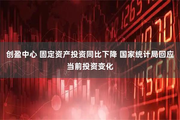 创盈中心 固定资产投资同比下降 国家统计局回应当前投资变化
