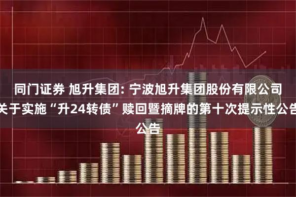 同门证券 旭升集团: 宁波旭升集团股份有限公司关于实施“升24转债”赎回暨摘牌的第十次提示性公告