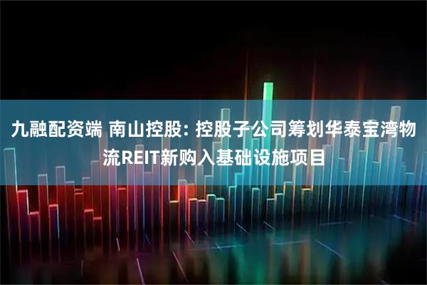 九融配资端 南山控股: 控股子公司筹划华泰宝湾物流REIT新购入基础设施项目