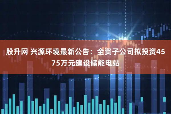 股升网 兴源环境最新公告：全资子公司拟投资4575万元建设储能电站
