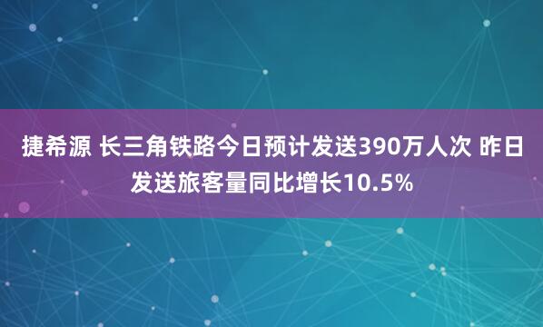 捷希源 长三角铁路今日预计发送390万人次 昨日发送旅客量同比增长10.5%