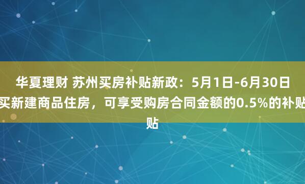 华夏理财 苏州买房补贴新政：5月1日-6月30日买新建商品住房，可享受购房合同金额的0.5%的补贴