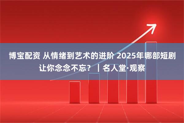 博宝配资 从情绪到艺术的进阶 2025年哪部短剧让你念念不忘？｜名人堂·观察