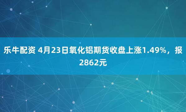 乐牛配资 4月23日氧化铝期货收盘上涨1.49%，报2862元