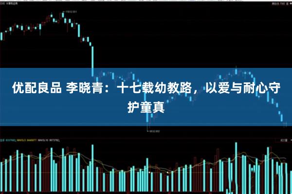 优配良品 李晓青：十七载幼教路，以爱与耐心守护童真