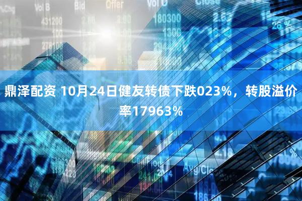 鼎泽配资 10月24日健友转债下跌023%,转股溢价率17963%
